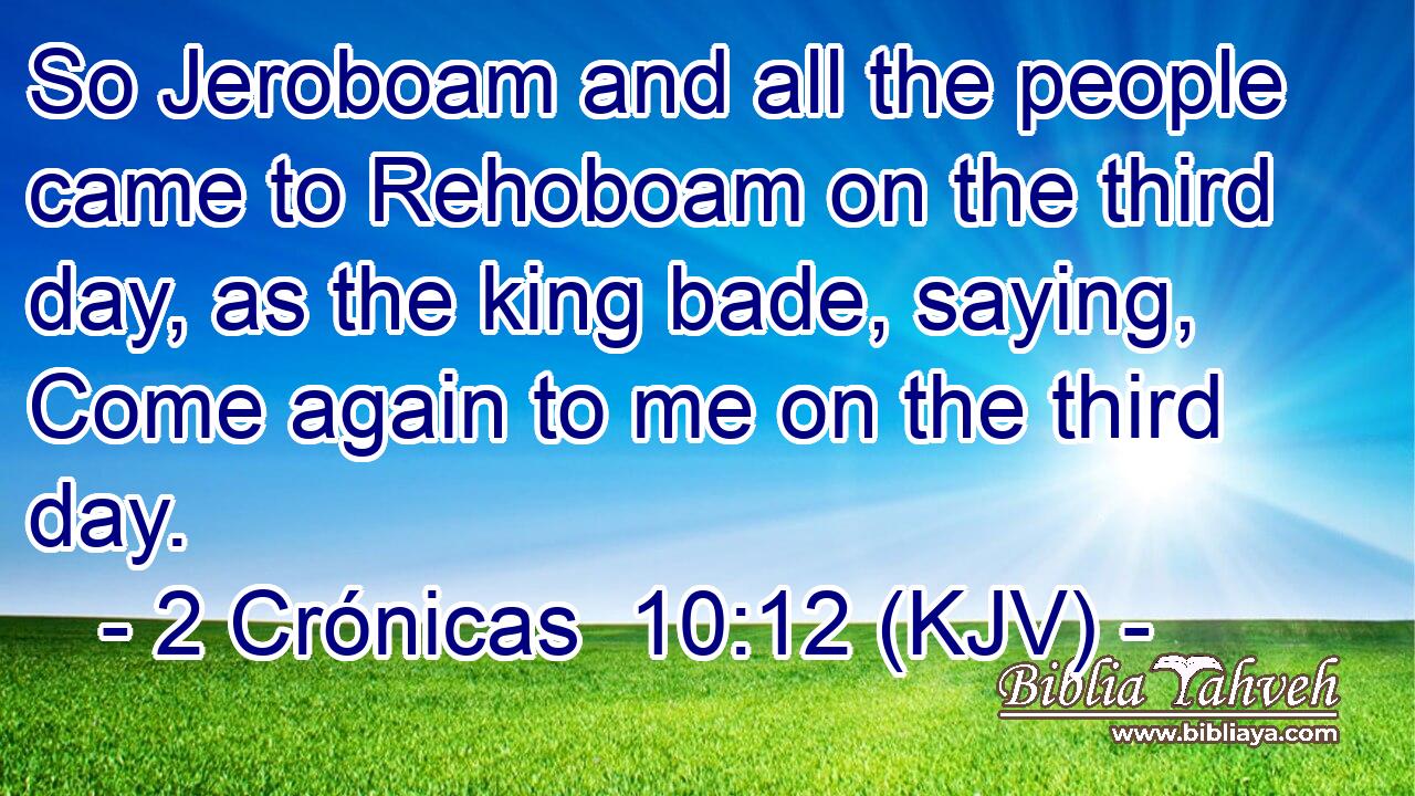 So Jeroboam and all the people came to Rehoboam on the third day, as the king bade, saying, Come again to me on the third day.