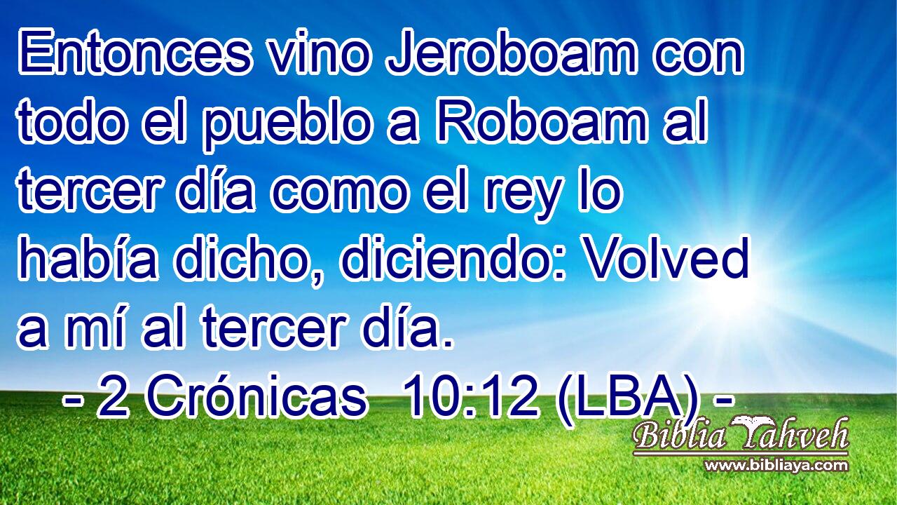 Entonces vino Jeroboam con todo el pueblo a Roboam al tercer día como el rey lo había dicho, diciendo: Volved a mí al tercer día.