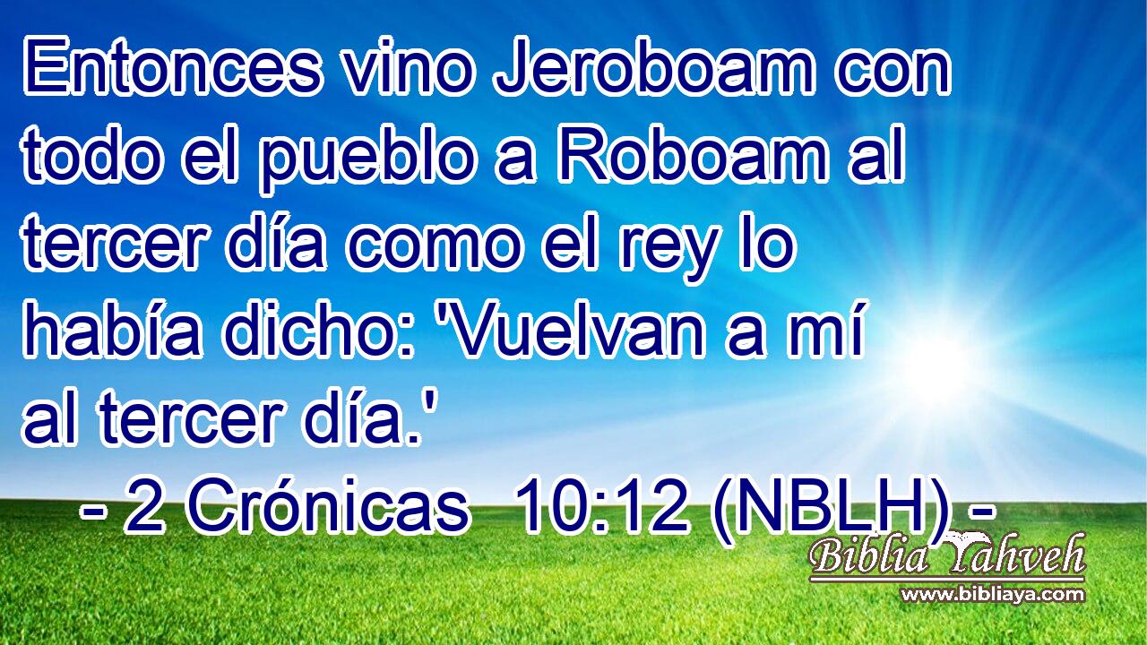  Entonces vino Jeroboam con todo el pueblo a Roboam al tercer día como el rey lo había dicho: 'Vuelvan a mí al tercer día.' 