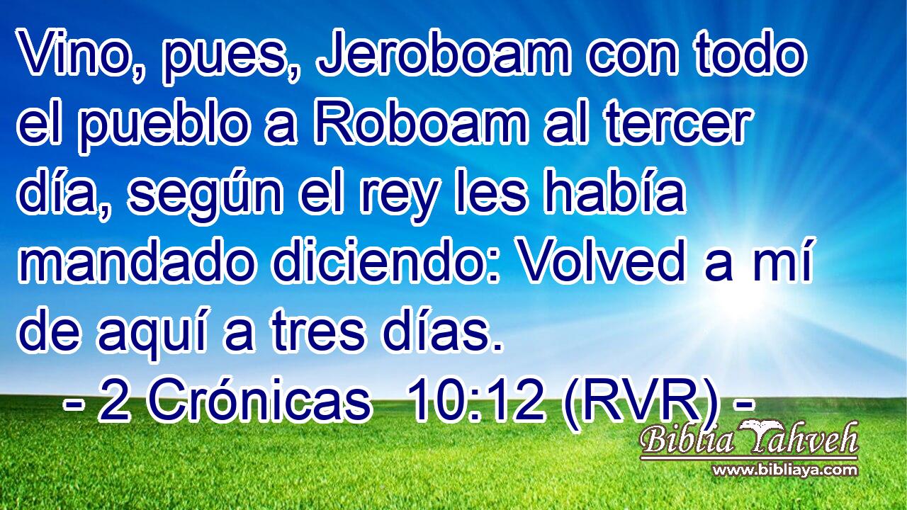Vino, pues, Jeroboam con todo el pueblo a Roboam al tercer día, según el rey les había mandado diciendo: Volved a mí de aquí a tres días.