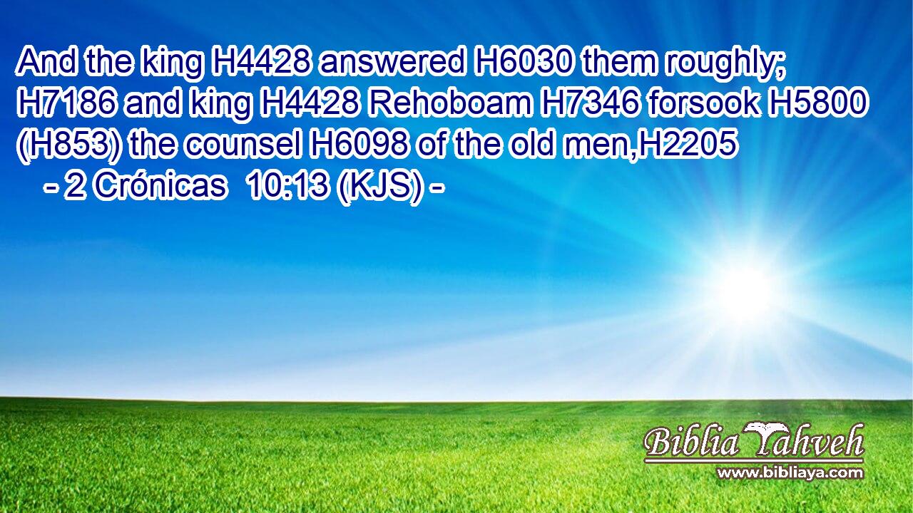 And the king H4428 answered H6030 them roughly; H7186 and king H4428 Rehoboam H7346 forsook H5800 (H853) the counsel H6098 of the old men,H2205