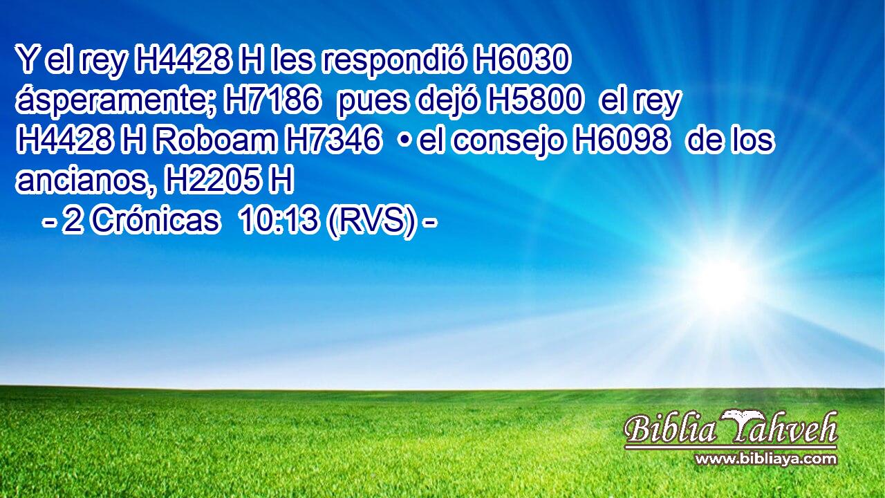 Y el rey H4428 H les respondió H6030  ásperamente; H7186  pues dejó H5800  el rey H4428 H Roboam H7346  • el consejo H6098  de los ancianos, H2205 H 