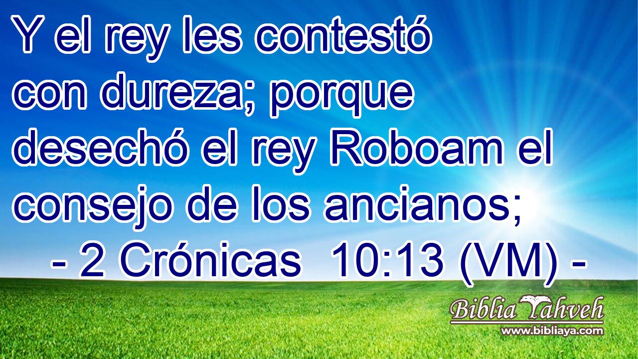  Y el rey les contestó con dureza; porque desechó el rey Roboam el consejo de los ancianos; 