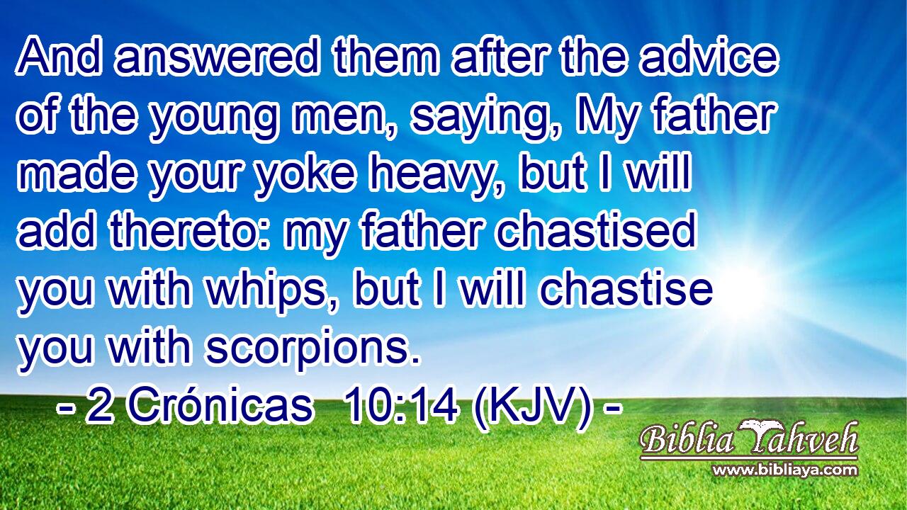 And answered them after the advice of the young men, saying, My father made your yoke heavy, but I will add thereto: my father chastised you with whips, but I will chastise you with scorpions.
