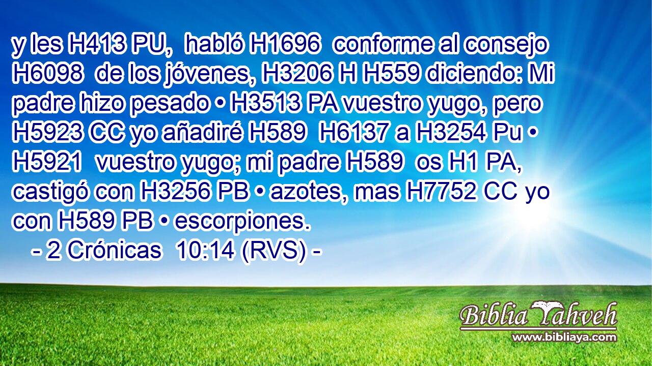 y les H413 PU,  habló H1696  conforme al consejo H6098  de los jóvenes, H3206 H H559 diciendo: Mi padre hizo pesado • H3513 PA vuestro yugo, pero H5923 CC yo añadiré H589  H6137 a H3254 Pu • H5921  vuestro yugo; mi padre H589  os H1 PA,  castigó con H3256 PB • azotes, mas H7752 CC yo con H589 PB • escorpiones. 