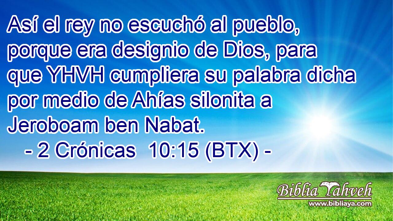 Así el rey no escuchó al pueblo, porque era designio de Dios, para que YHVH cumpliera su palabra dicha por medio de Ahías silonita a Jeroboam ben Nabat.