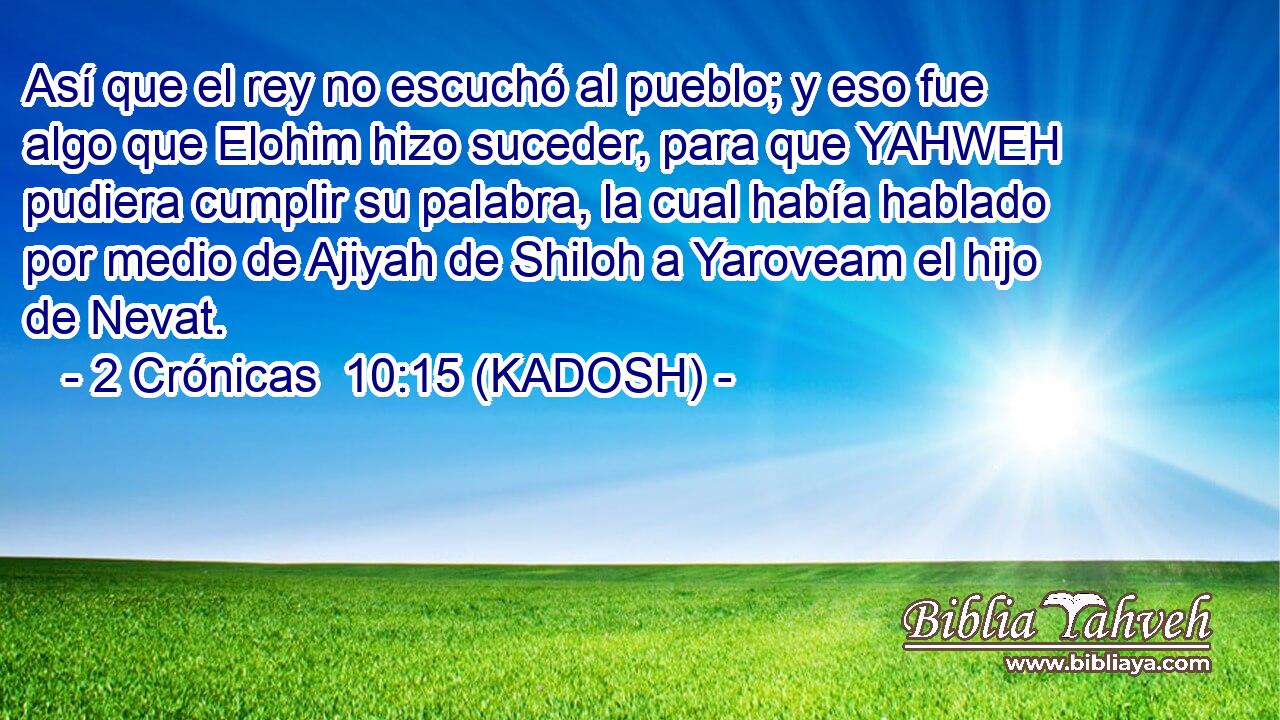  Así que el rey no escuchó al pueblo; y eso fue algo que Elohim hizo suceder, para que YAHWEH pudiera cumplir su palabra, la cual había hablado por medio de Ajiyah de Shiloh a Yaroveam el hijo de Nevat. 