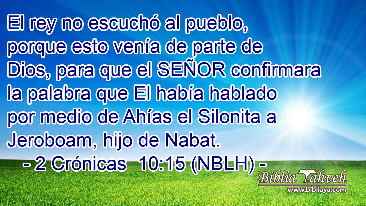  El rey no escuchó al pueblo, porque esto venía de parte de Dios, para que el SEÑOR confirmara la palabra que El había hablado por medio de Ahías el Silonita a Jeroboam, hijo de Nabat. 