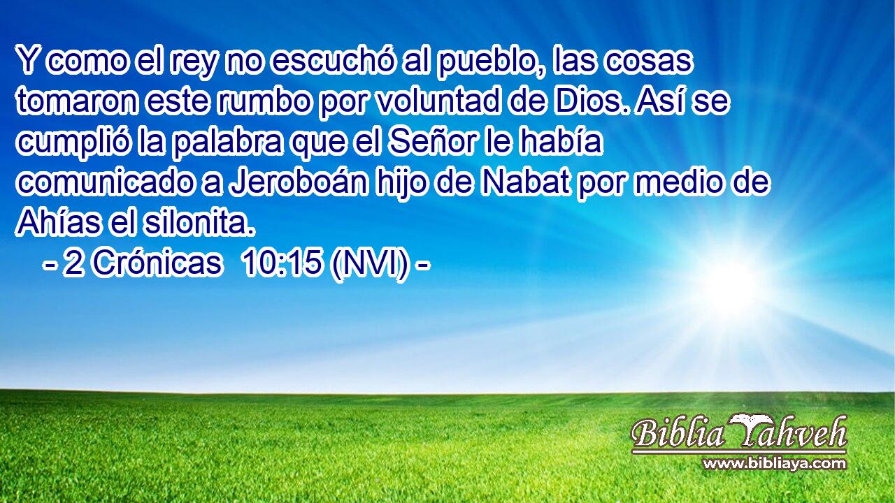  Y como el rey no escuchó al pueblo, las cosas tomaron este rumbo por voluntad de Dios. Así se cumplió la palabra que el Señor le había comunicado a Jeroboán hijo de Nabat por medio de Ahías el silonita. 