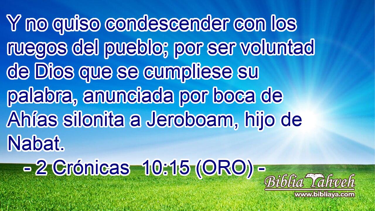  Y no quiso condescender con los ruegos del pueblo; por ser voluntad de Dios que se cumpliese su palabra, anunciada por boca de Ahías silonita a Jeroboam, hijo de Nabat. 