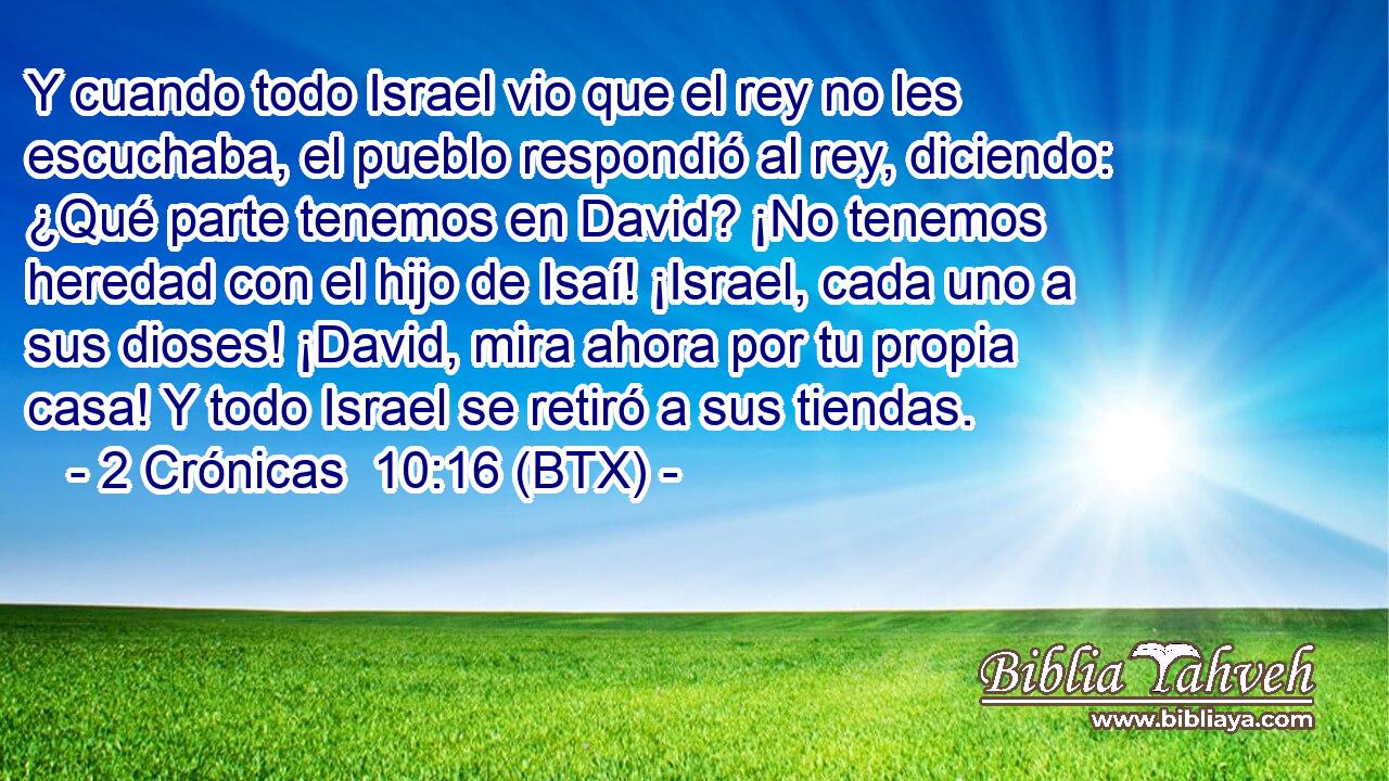 Y cuando todo Israel vio que el rey no les escuchaba, el pueblo respondió al rey, diciendo: ¿Qué parte tenemos en David? ¡No tenemos heredad con el hijo de Isaí! ¡Israel, cada uno a sus dioses! ¡David, mira ahora por tu propia casa! Y todo Israel se retiró a sus tiendas.