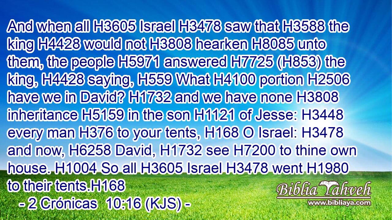 And when all H3605 Israel H3478 saw that H3588 the king H4428 would not H3808 hearken H8085 unto them, the people H5971 answered H7725 (H853) the king, H4428 saying, H559 What H4100 portion H2506 have we in David? H1732 and we have none H3808 inheritance H5159 in the son H1121 of Jesse: H3448 every man H376 to your tents, H168 O Israel: H3478 and now, H6258 David, H1732 see H7200 to thine own house. H1004 So all H3605 Israel H3478 went H1980 to their tents.H168