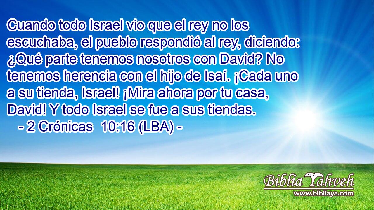 Cuando todo Israel vio que el rey no los escuchaba, el pueblo respondió al rey, diciendo: ¿Qué parte tenemos nosotros con David? No tenemos herencia con el hijo de Isaí. ¡Cada uno a su tienda, Israel! ¡Mira ahora por tu casa, David! Y todo Israel se fue a sus tiendas.