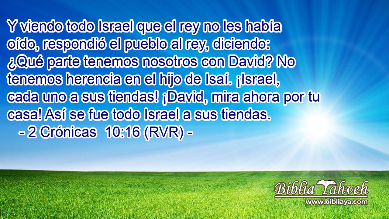 Y viendo todo Israel que el rey no les había oído, respondió el pueblo al rey, diciendo: ¿Qué parte tenemos nosotros con David? No tenemos herencia en el hijo de Isaí. ¡Israel, cada uno a sus tiendas! ¡David, mira ahora por tu casa! Así se fue todo Israel a sus tiendas.