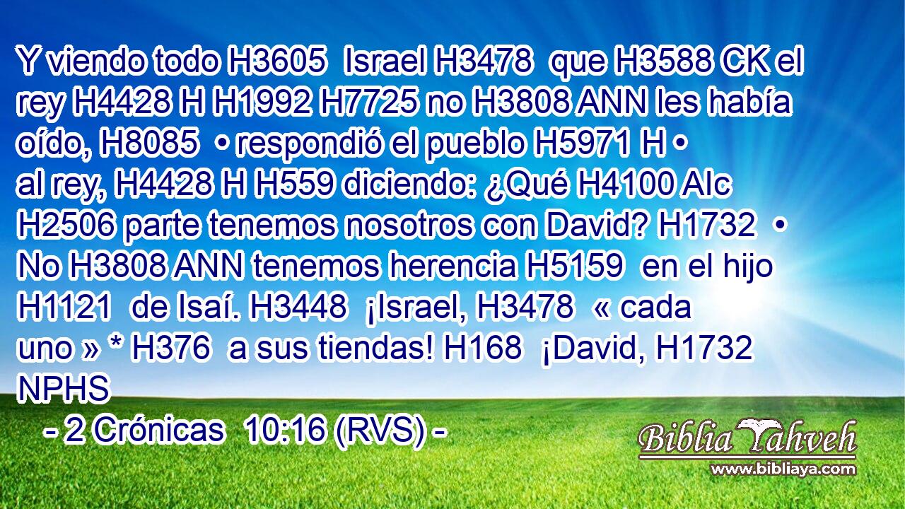 Y viendo todo H3605  Israel H3478  que H3588 CK el rey H4428 H H1992 H7725 no H3808 ANN les había oído, H8085  • respondió el pueblo H5971 H • al rey, H4428 H H559 diciendo: ¿Qué H4100 AIc H2506 parte tenemos nosotros con David? H1732  • No H3808 ANN tenemos herencia H5159  en el hijo H1121  de Isaí. H3448  ¡Israel, H3478  « cada uno » * H376  a sus tiendas! H168  ¡David, H1732 NPHS