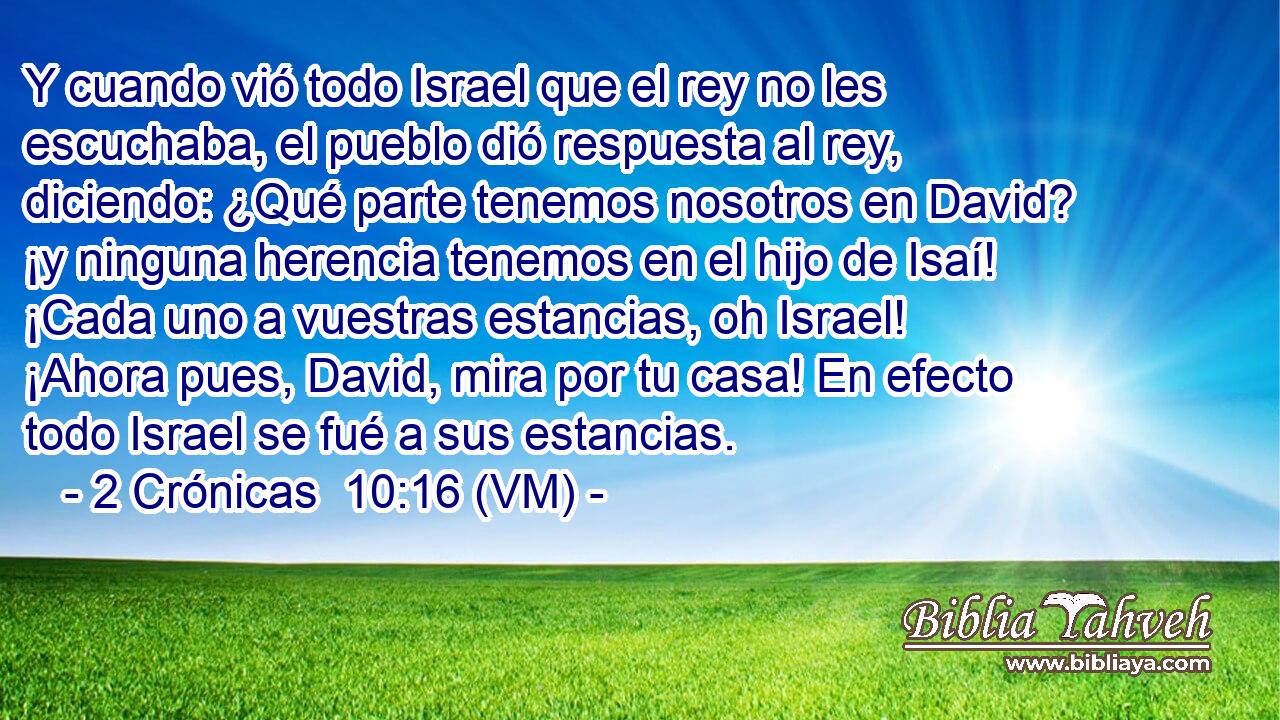  Y cuando vió todo Israel que el rey no les escuchaba, el pueblo dió respuesta al rey, diciendo: ¿Qué parte tenemos nosotros en David? ¡y ninguna herencia tenemos en el hijo de Isaí! ¡Cada uno a vuestras estancias, oh Israel! ¡Ahora pues, David, mira por tu casa! En efecto todo Israel se fué a sus estancias. 