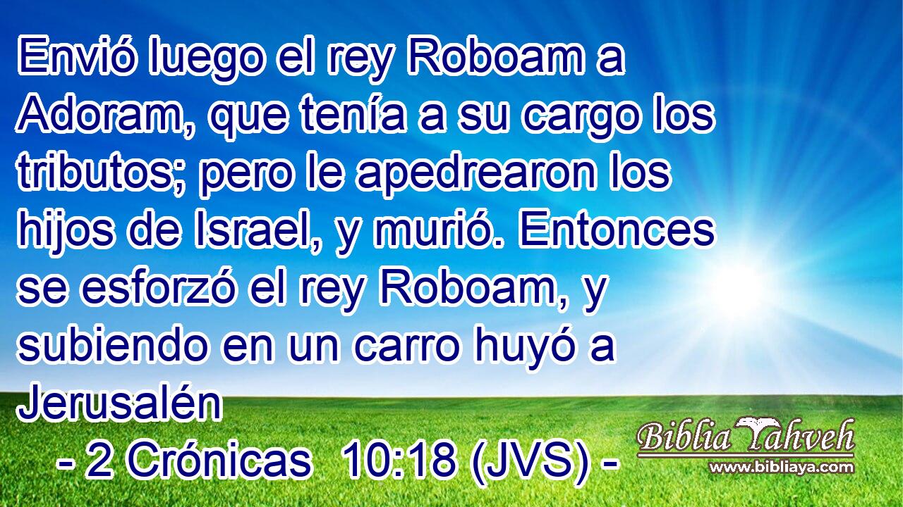 Envió luego el rey Roboam a Adoram, que tenía a su cargo los tributos; pero le apedrearon los hijos de Israel, y murió. Entonces se esforzó el rey Roboam, y subiendo en un carro huyó a Jerusalén
