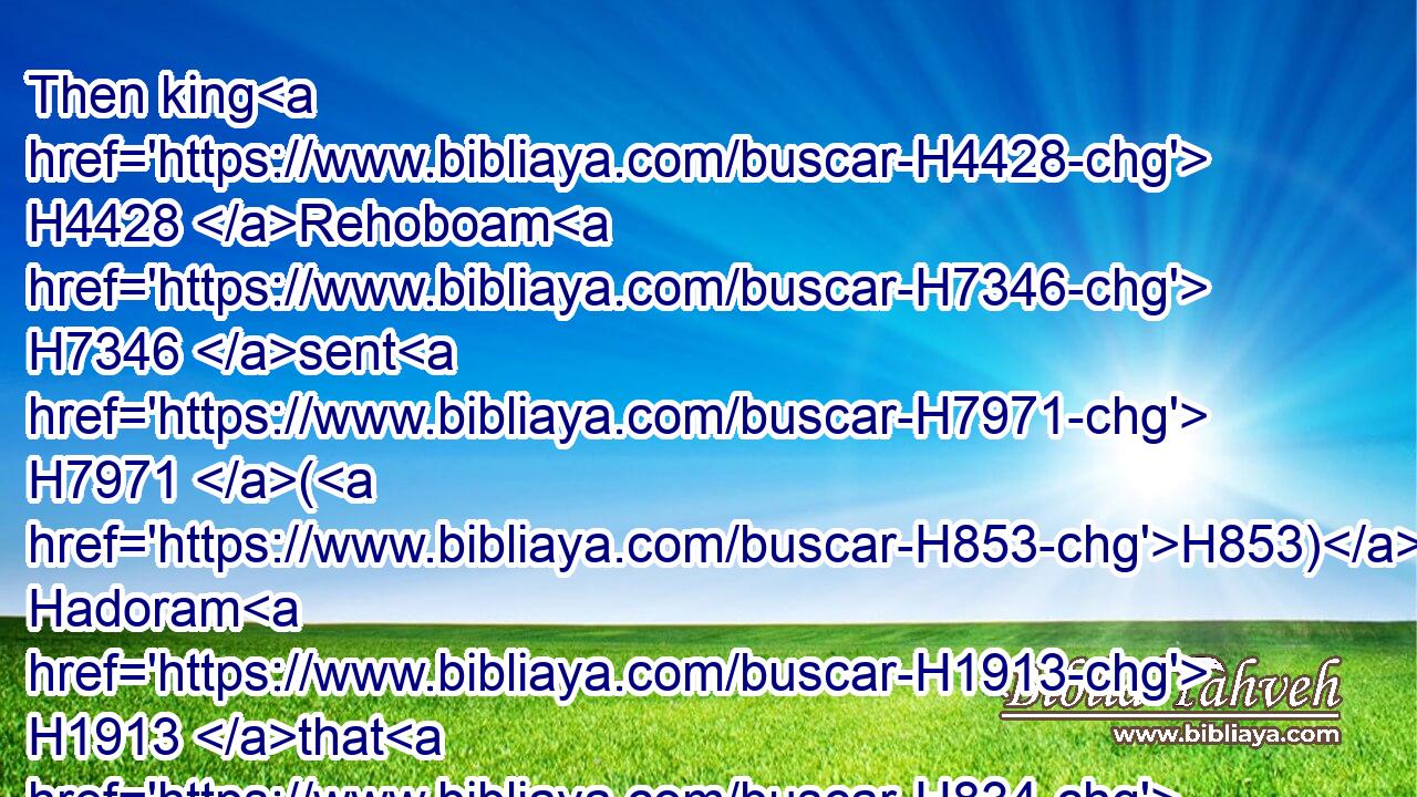 Then king H4428 Rehoboam H7346 sent H7971 (H853) Hadoram H1913 that H834 was over H5921 the tribute; H4522 and the children H1121 of Israel H3478 stoned H7275 him with stones, H68 that he died. H4191 But king H4428 Rehoboam H7346 made speed H553 to get him up H5927 to his chariot, H4818 to flee H5127 to Jerusalem.H3389