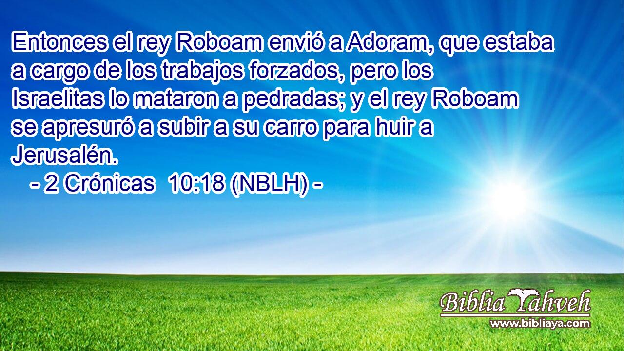  Entonces el rey Roboam envió a Adoram, que estaba a cargo de los trabajos forzados, pero los Israelitas lo mataron a pedradas; y el rey Roboam se apresuró a subir a su carro para huir a Jerusalén. 