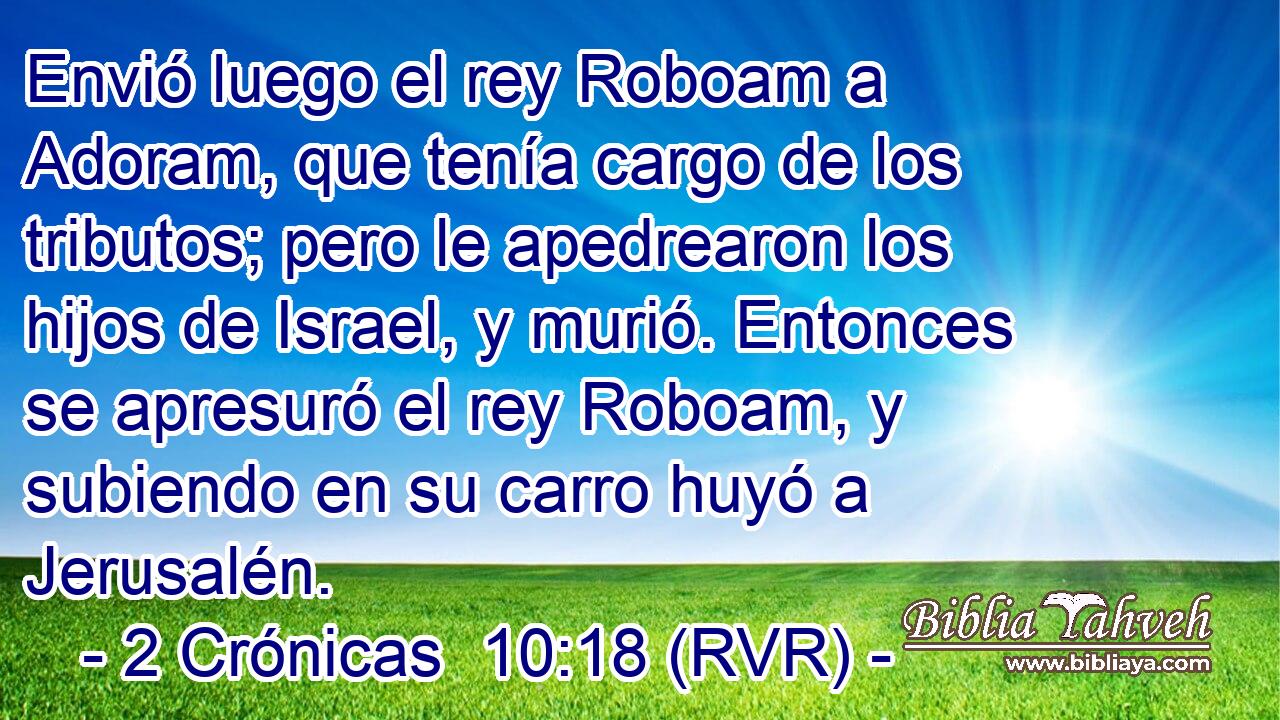 Envió luego el rey Roboam a Adoram, que tenía cargo de los tributos; pero le apedrearon los hijos de Israel, y murió. Entonces se apresuró el rey Roboam, y subiendo en su carro huyó a Jerusalén.