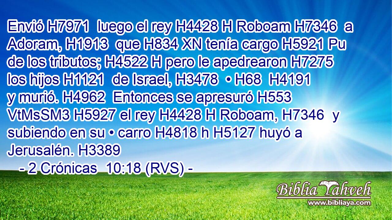Envió H7971  luego el rey H4428 H Roboam H7346  a Adoram, H1913  que H834 XN tenía cargo H5921 Pu de los tributos; H4522 H pero le apedrearon H7275  los hijos H1121  de Israel, H3478  • H68  H4191 y murió. H4962  Entonces se apresuró H553 VtMsSM3 H5927 el rey H4428 H Roboam, H7346  y subiendo en su • carro H4818 h H5127 huyó a Jerusalén. H3389  