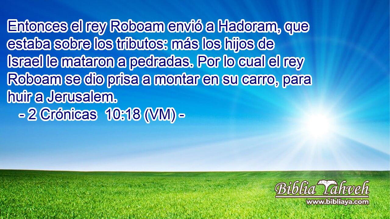  Entonces el rey Roboam envió a Hadoram, que estaba sobre los tributos: más los hijos de Israel le mataron a pedradas. Por lo cual el rey Roboam se dio prisa a montar en su carro, para huir a Jerusalem. 