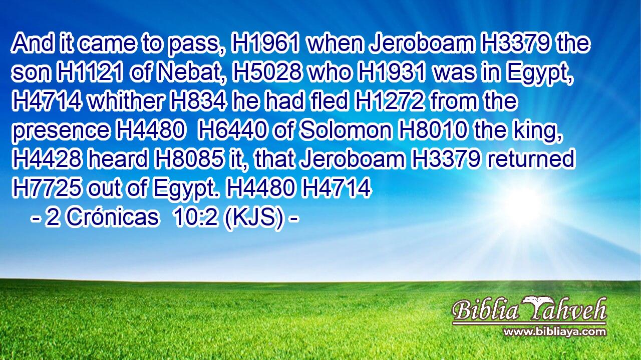 And it came to pass, H1961 when Jeroboam H3379 the son H1121 of Nebat, H5028 who H1931 was in Egypt, H4714 whither H834 he had fled H1272 from the presence H4480  H6440 of Solomon H8010 the king, H4428 heard H8085 it, that Jeroboam H3379 returned H7725 out of Egypt. H4480 H4714