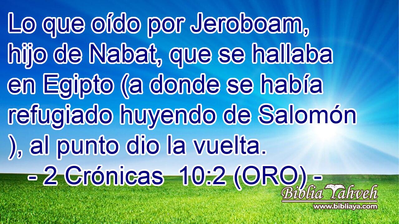  Lo que oído por Jeroboam, hijo de Nabat, que se hallaba en Egipto (a donde se había refugiado huyendo de Salomón ), al punto dio la vuelta. 