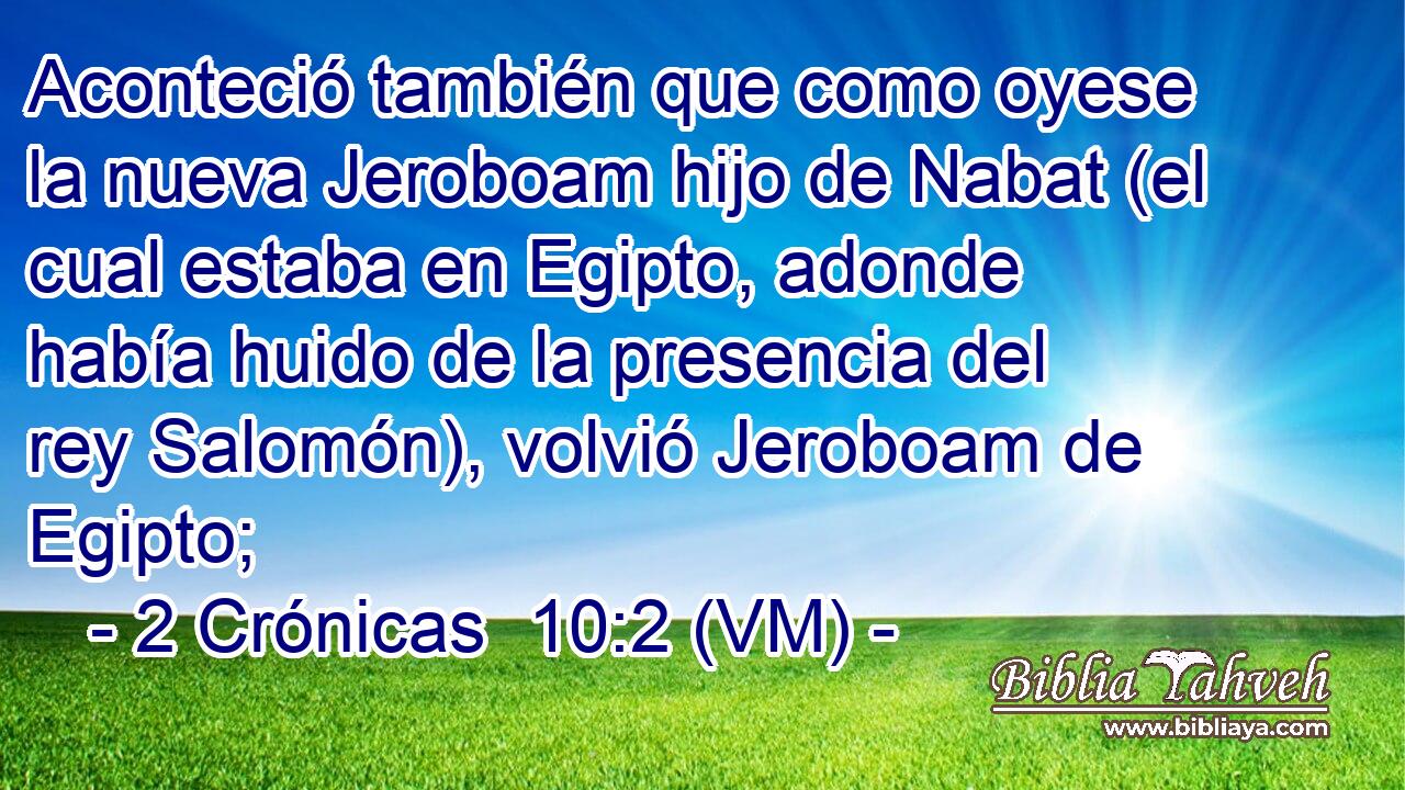  Aconteció también que como oyese la nueva Jeroboam hijo de Nabat (el cual estaba en Egipto, adonde había huido de la presencia del rey Salomón), volvió Jeroboam de Egipto; 