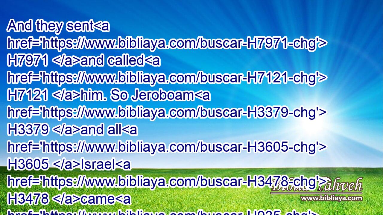 And they sent H7971 and called H7121 him. So Jeroboam H3379 and all H3605 Israel H3478 came H935 and spake H1696 to H413 Rehoboam, H7346 saying,H559