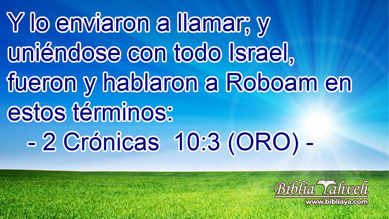  Y lo enviaron a llamar; y uniéndose con todo Israel, fueron y hablaron a Roboam en estos términos: 