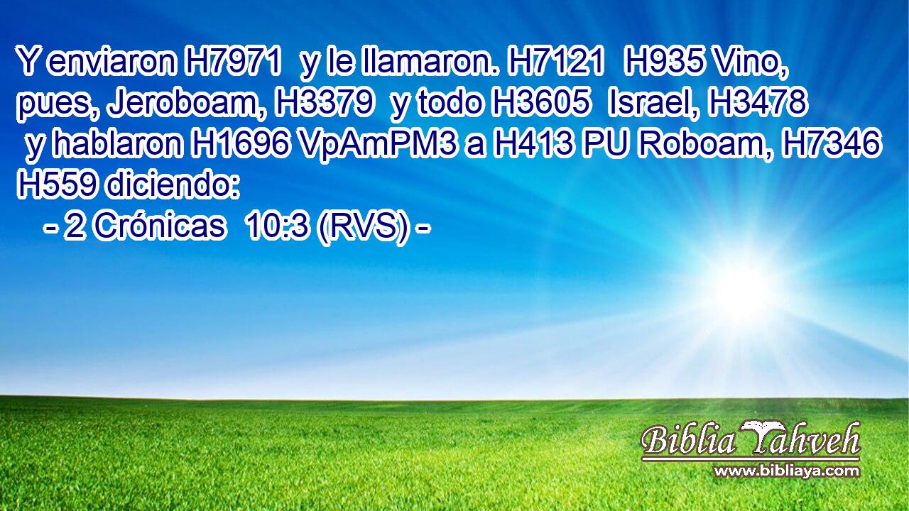Y enviaron H7971  y le llamaron. H7121  H935 Vino, pues, Jeroboam, H3379  y todo H3605  Israel, H3478  y hablaron H1696 VpAmPM3 a H413 PU Roboam, H7346  H559 diciendo: 
