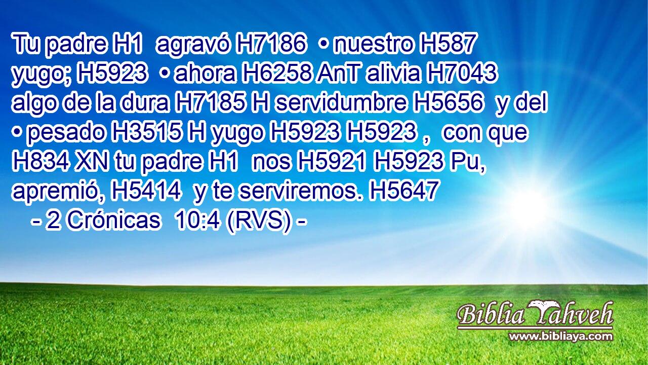 Tu padre H1  agravó H7186  • nuestro H587  yugo; H5923  • ahora H6258 AnT alivia H7043  algo de la dura H7185 H servidumbre H5656  y del • pesado H3515 H yugo H5923 H5923 ,  con que H834 XN tu padre H1  nos H5921 H5923 Pu,  apremió, H5414  y te serviremos. H5647  