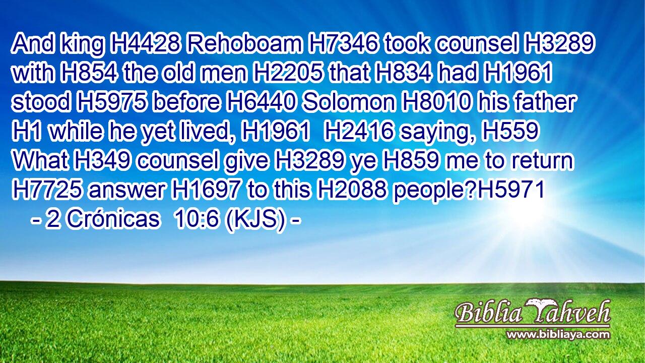 And king H4428 Rehoboam H7346 took counsel H3289 with H854 the old men H2205 that H834 had H1961 stood H5975 before H6440 Solomon H8010 his father H1 while he yet lived, H1961  H2416 saying, H559 What H349 counsel give H3289 ye H859 me to return H7725 answer H1697 to this H2088 people?H5971
