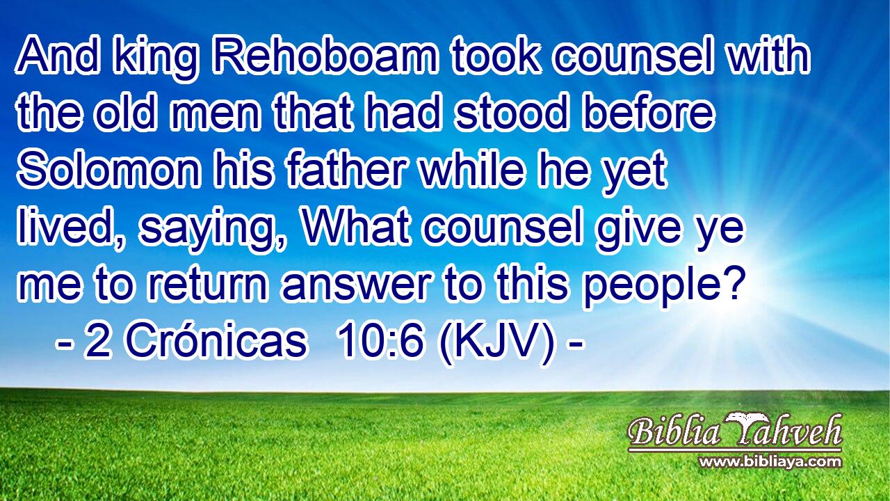 And king Rehoboam took counsel with the old men that had stood before Solomon his father while he yet lived, saying, What counsel give ye me to return answer to this people?