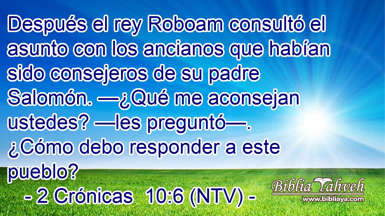 Después el rey Roboam consultó el asunto con los ancianos que habían sido consejeros de su padre Salomón. —¿Qué me aconsejan ustedes? —les preguntó—. ¿Cómo debo responder a este pueblo?