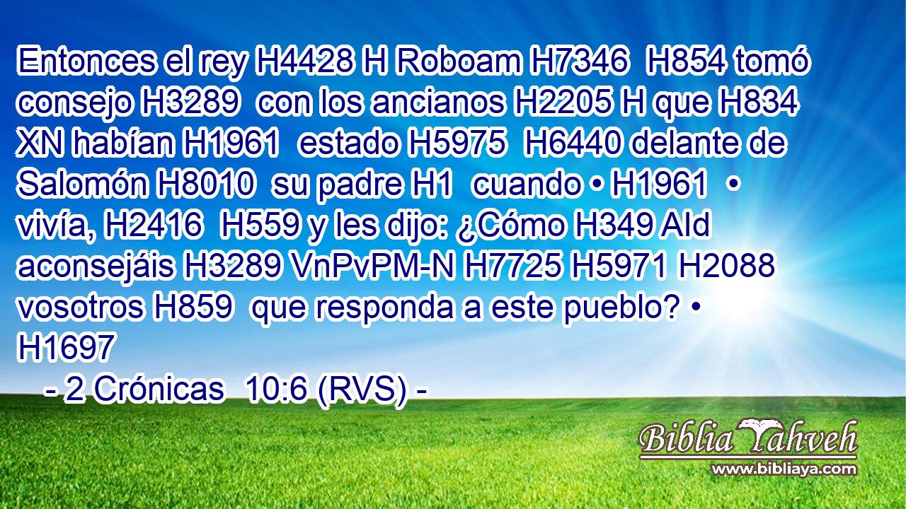 Entonces el rey H4428 H Roboam H7346  H854 tomó consejo H3289  con los ancianos H2205 H que H834 XN habían H1961  estado H5975  H6440 delante de Salomón H8010  su padre H1  cuando • H1961  • vivía, H2416  H559 y les dijo: ¿Cómo H349 AId aconsejáis H3289 VnPvPM-N H7725 H5971 H2088 vosotros H859  que responda a este pueblo? • H1697  