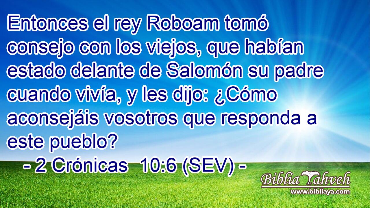 Entonces el rey Roboam tomó consejo con los viejos, que habían estado delante de Salomón su padre cuando vivía, y les dijo: ¿Cómo aconsejáis vosotros que responda a este pueblo?
