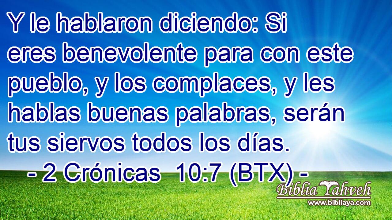 Y le hablaron diciendo: Si eres benevolente para con este pueblo, y los complaces, y les hablas buenas palabras, serán tus siervos todos los días.