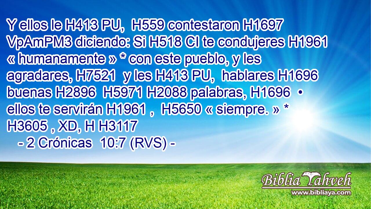 Y ellos le H413 PU,  H559 contestaron H1697 VpAmPM3 diciendo: Si H518 CI te condujeres H1961  « humanamente » * con este pueblo, y les agradares, H7521  y les H413 PU,  hablares H1696  buenas H2896  H5971 H2088 palabras, H1696  • ellos te servirán H1961 ,  H5650 « siempre. » * H3605 , XD, H H3117 