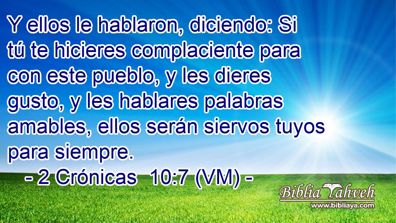  Y ellos le hablaron, diciendo: Si tú te hicieres complaciente para con este pueblo, y les dieres gusto, y les hablares palabras amables, ellos serán siervos tuyos para siempre. 