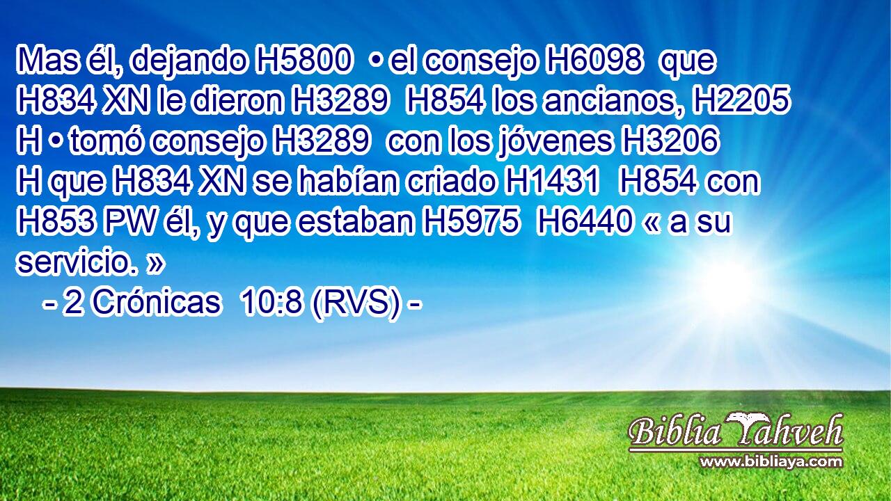 Mas él, dejando H5800  • el consejo H6098  que H834 XN le dieron H3289  H854 los ancianos, H2205 H • tomó consejo H3289  con los jóvenes H3206 H que H834 XN se habían criado H1431  H854 con H853 PW él, y que estaban H5975  H6440 « a su servicio. » 