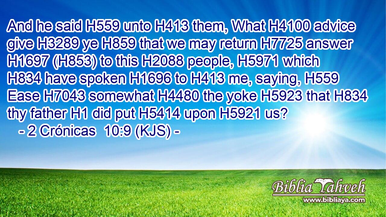 And he said H559 unto H413 them, What H4100 advice give H3289 ye H859 that we may return H7725 answer H1697 (H853) to this H2088 people, H5971 which H834 have spoken H1696 to H413 me, saying, H559 Ease H7043 somewhat H4480 the yoke H5923 that H834 thy father H1 did put H5414 upon H5921 us?