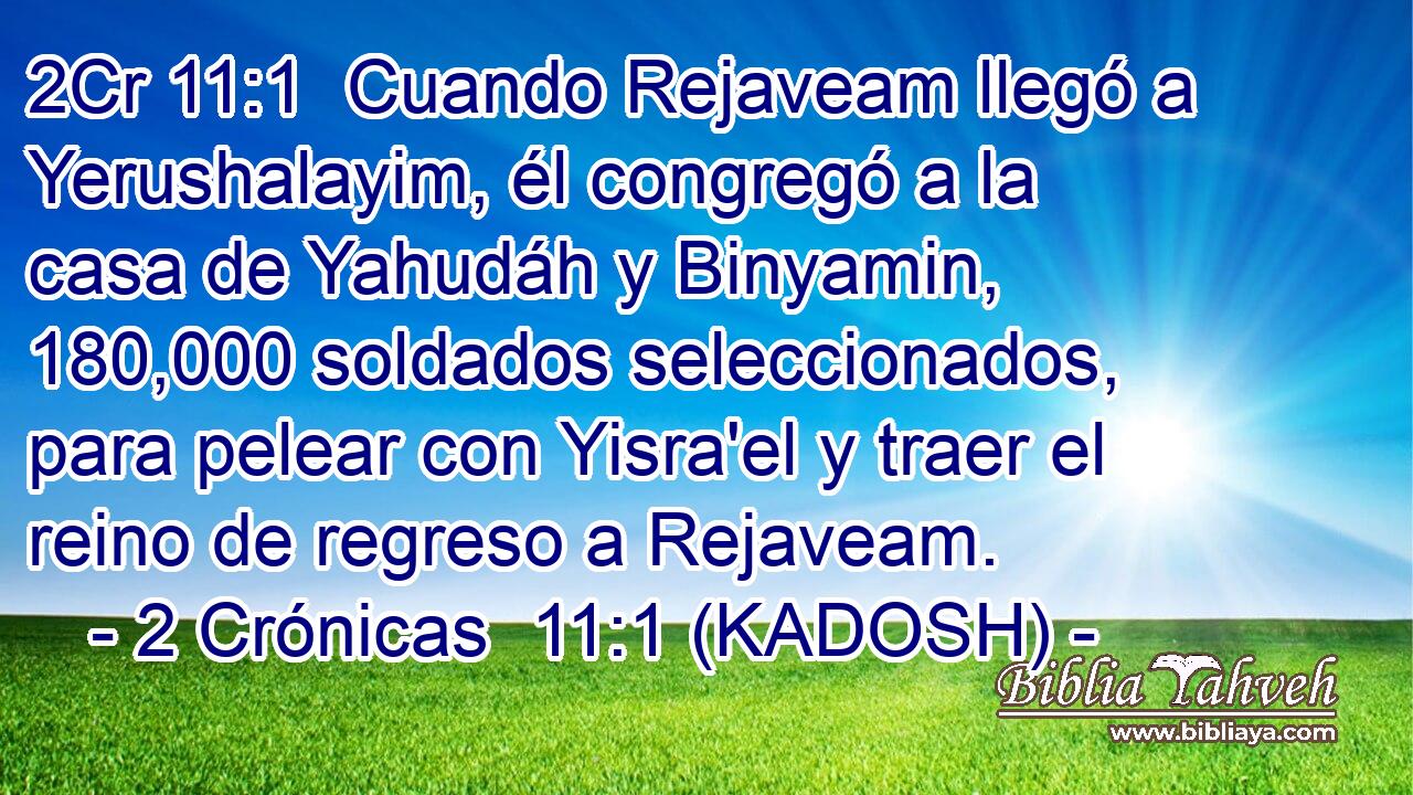  Cuando Rejaveam llegó a Yerushalayim, él congregó a la casa de Yahudáh y Binyamin, 180,000 soldados seleccionados, para pelear con Yisra'el y traer el reino de regreso a Rejaveam. 