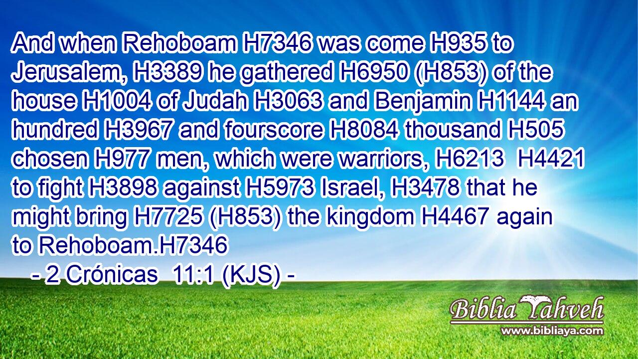 And when Rehoboam H7346 was come H935 to Jerusalem, H3389 he gathered H6950 (H853) of the house H1004 of Judah H3063 and Benjamin H1144 an hundred H3967 and fourscore H8084 thousand H505 chosen H977 men, which were warriors, H6213  H4421 to fight H3898 against H5973 Israel, H3478 that he might bring H7725 (H853) the kingdom H4467 again to Rehoboam.H7346