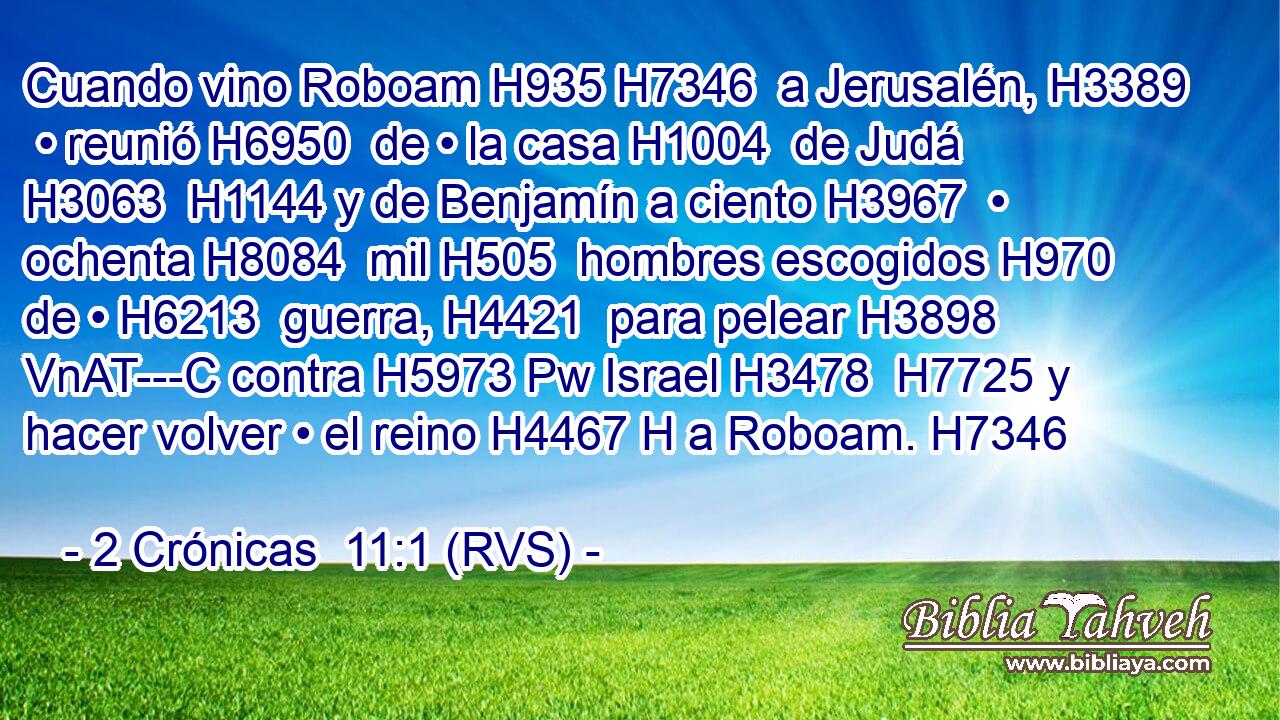 Cuando vino Roboam H935 H7346  a Jerusalén, H3389  • reunió H6950  de • la casa H1004  de Judá H3063  H1144 y de Benjamín a ciento H3967  • ochenta H8084  mil H505  hombres escogidos H970  de • H6213  guerra, H4421  para pelear H3898 VnAT---C contra H5973 Pw Israel H3478  H7725 y hacer volver • el reino H4467 H a Roboam. H7346  