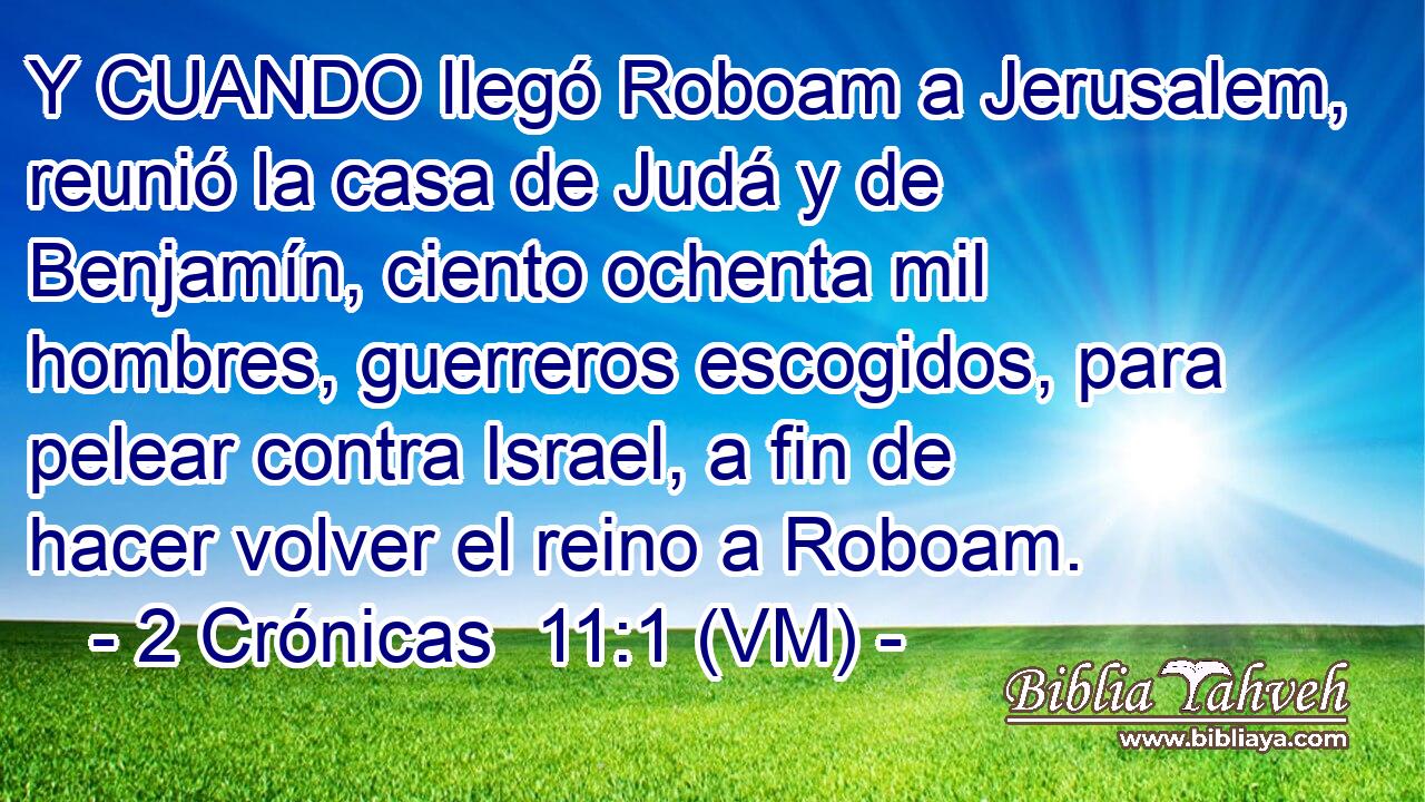  Y CUANDO llegó Roboam a Jerusalem, reunió la casa de Judá y de Benjamín, ciento ochenta mil hombres, guerreros escogidos, para pelear contra Israel, a fin de hacer volver el reino a Roboam. 