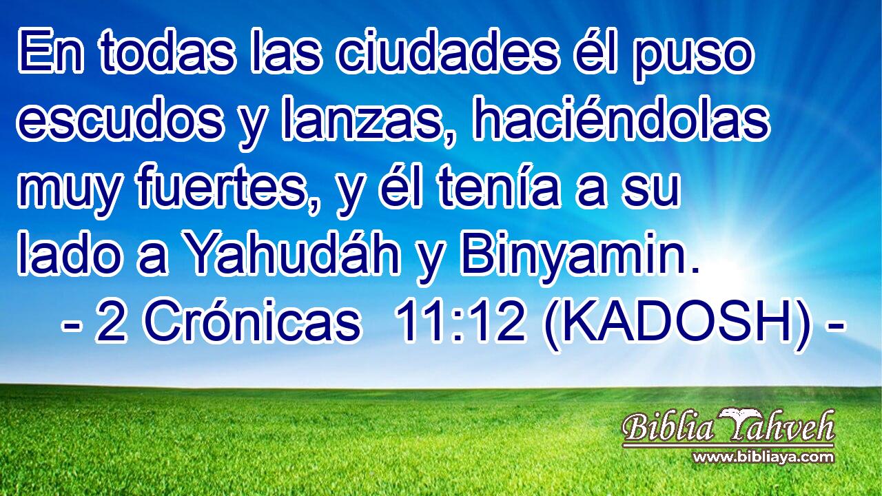  En todas las ciudades él puso escudos y lanzas, haciéndolas muy fuertes, y él tenía a su lado a Yahudáh y Binyamin. 