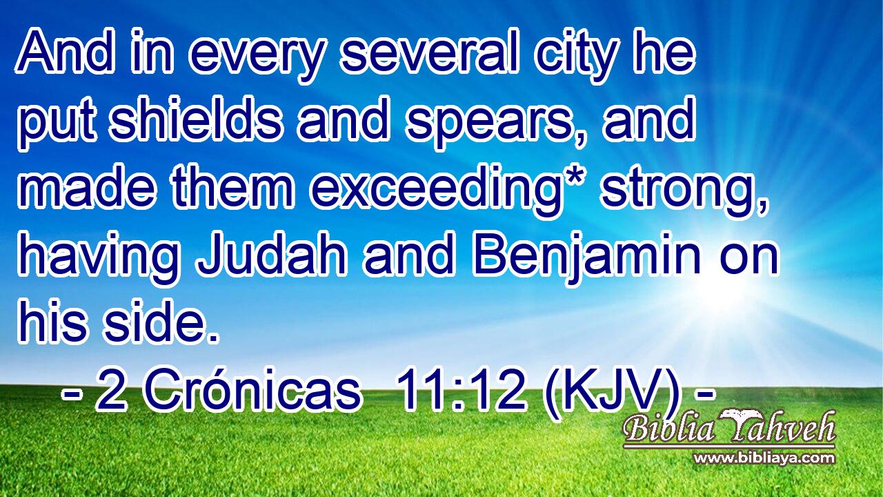 And in every several city he put shields and spears, and made them exceeding* strong, having Judah and Benjamin on his side.