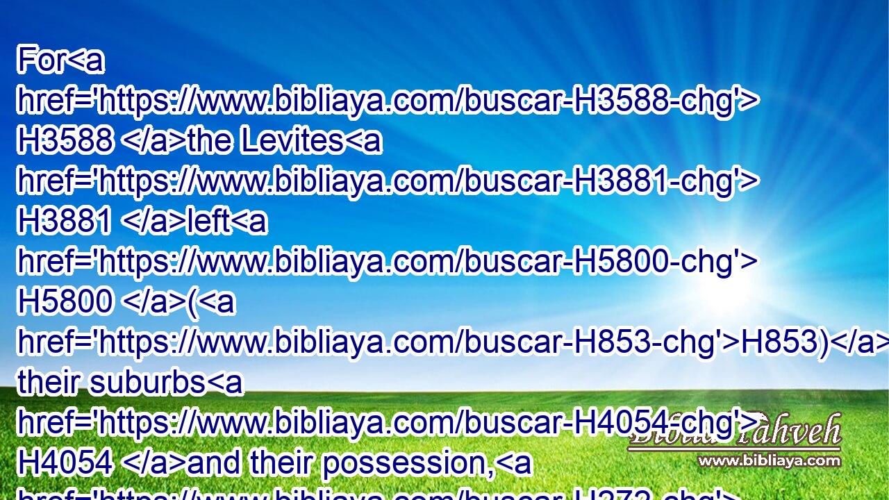 For H3588 the Levites H3881 left H5800 (H853) their suburbs H4054 and their possession, H272 and came H1980 to Judah H3063 and Jerusalem: H3389 for H3588 Jeroboam H3379 and his sons H1121 had cast them off H2186 from executing the priest's office H4480  H3547 unto the LORD:H3068